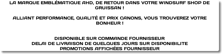 LA MARQUE EMBLÉMATIQUE AHD, DE RETOUR DANS VOTRE WINDSURF SHOP DE GRUISSAN ! ALLIANT PERFORMANCE, QUALITÉ ET PRIX CANONS, VOUS TROUVEREZ VOTRE BONHEUR ! DISPONIBLE SUR COMMANDE FOURNISSEUR DELAI DE LIVRAISON DE QUELQUES JOURS SUR DISPONIBILITE PROMOTIONS AFFICHÉES FOURNISSEUR